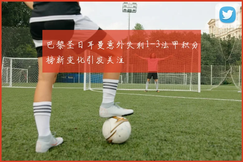 巴黎圣日耳曼意外失利1-3法甲积分榜新变化引发关注