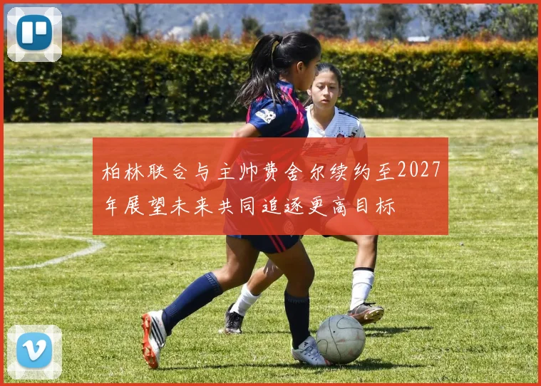柏林联合与主帅费舍尔续约至2027年展望未来共同追逐更高目标