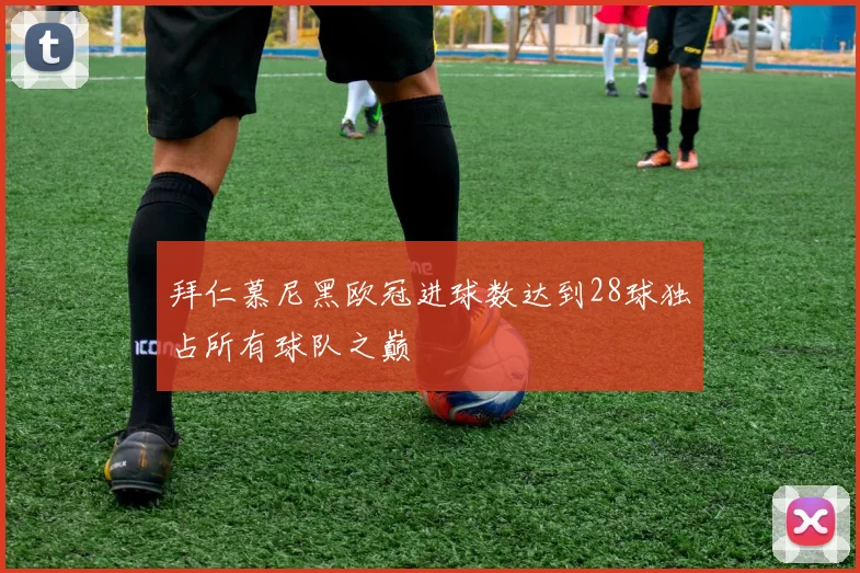 拜仁慕尼黑欧冠进球数达到28球独占所有球队之巅